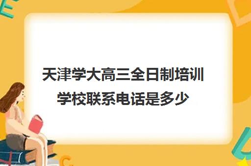 天津学大高三全日制培训学校联系电话是多少(新东方高三全日制价格)