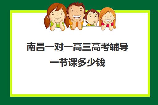 南昌一对一高三高考辅导一节课多少钱(南昌补课机构前十名哪个比较好)