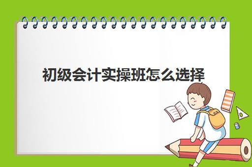 初级会计实操班怎么选择(会计专业考初级会计需要报培训班吗)