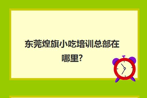 东莞煌旗小吃培训总部在哪里?(煌旗小吃培训学校怎么样)