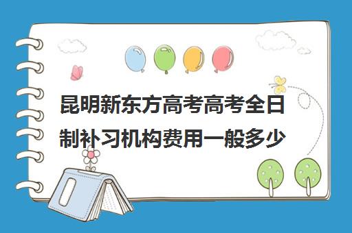 昆明新东方高考高考全日制补习机构费用一般多少钱