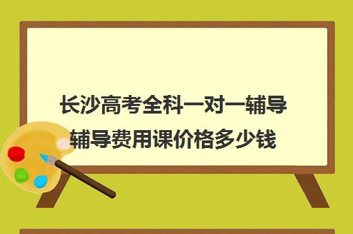 长沙高考全科一对一辅导辅导费用课价格多少钱(高中补课一对一怎么收费)