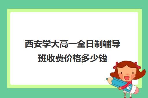 西安学大高一全日制辅导班收费价格多少钱(学大教育高三全日制价格)