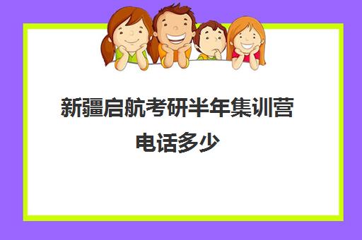 新疆启航考研半年集训营电话多少（启航考研集训班靠谱吗）