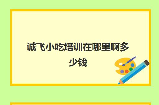 诚飞小吃培训在哪里啊多少钱(小吃培训加盟各种小吃培训)