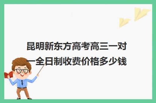 昆明新东方高考高三一对一全日制收费价格多少钱(昆明高考补课机构排名)