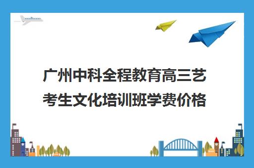 广州中科全程教育高三艺考生文化培训班学费价格表(艺考最容易过专业)