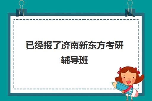 已经报了济南新东方考研辅导班(新东方考研全程班咋样)