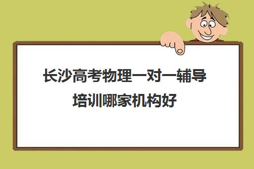 长沙高考物理一对一辅导培训哪家机构好(高中物理培训班哪家好)