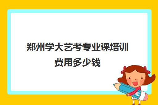 郑州学大艺考专业课培训费用多少钱(郑州艺考前10名学校)