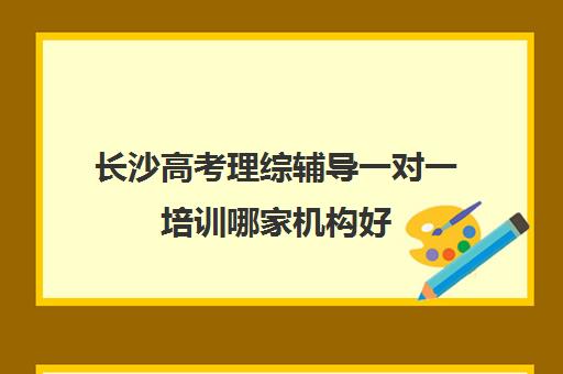 长沙高考理综辅导一对一培训哪家机构好(长沙高三全日制培训机构哪里好)