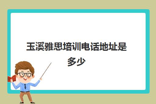 玉溪雅思培训电话地址是多少(玉溪较好的补课机构)