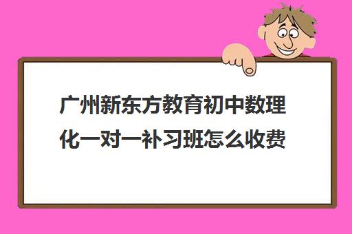 广州新东方教育初中数理化一对一补习班怎么收费