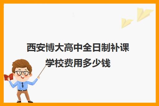 西安博大高中全日制补课学校费用多少钱(西安博爱高中学费多少)