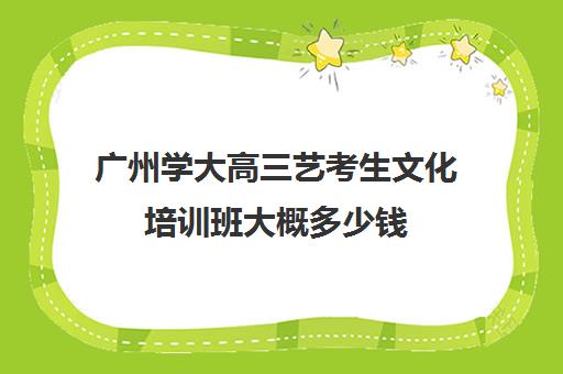 广州学大高三艺考生文化培训班大概多少钱(艺考培训班学费)