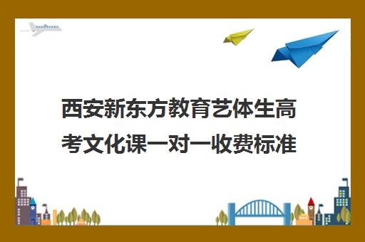 西安新东方教育艺体生高考文化课一对一收费标准价格一览(西安高三艺考文化课培训学校