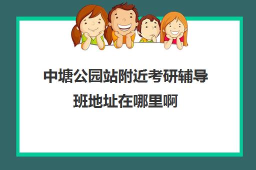 中塘公园站附近考研辅导班地址在哪里啊(宁波中公考研培训班地址在哪里)