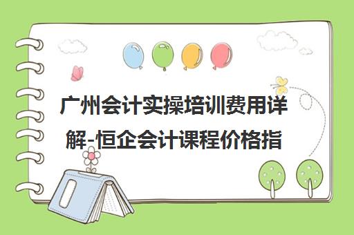 广州会计实操培训费用详解-恒企会计课程价格指南