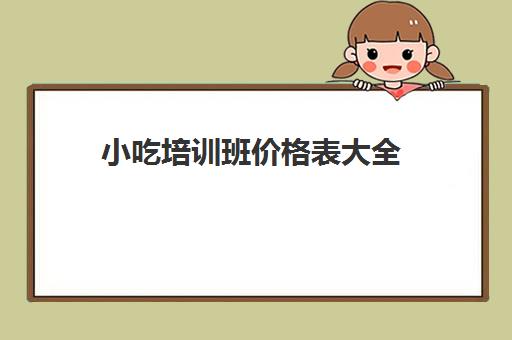 小吃培训班价格表大全(学小吃培训需要多少钱)