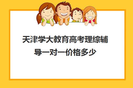 天津学大教育高考理综辅导一对一价格多少（大成教育培训机构怎么样）