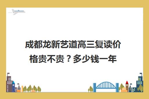 成都龙新艺道高三复读价格贵不贵？多少钱一年(成都高三复读机构哪儿最好)