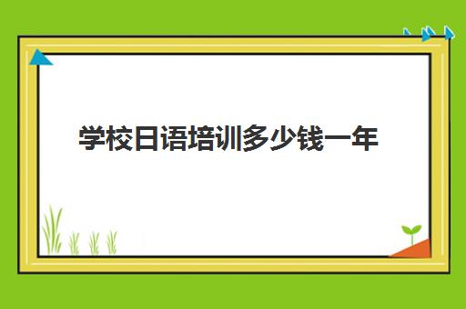 学校日语培训多少钱一年(日语培训机构收费标准)