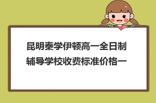 昆明秦学伊顿高一全日制辅导学校收费标准价格一览(昆明一对一辅导价格表)