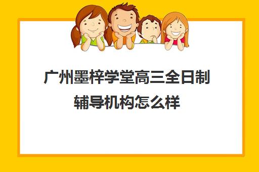 广州墨梓学堂高三全日制辅导机构怎么样(广州艺考文化课集训学校哪里好)