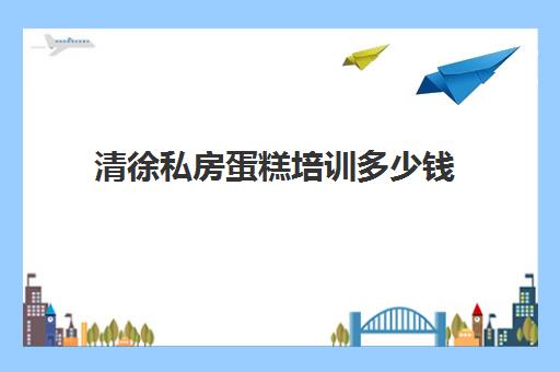 清徐私房蛋糕培训多少钱(蛋糕培训学费多少钱一个月)