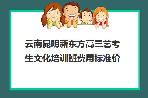 云南昆明新东方高三艺考生文化培训班费用标准价格表(培训班一般多少钱)