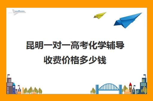 昆明一对一高考化学辅导收费价格多少钱(化学一对一补课多少钱)