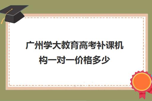 广州学大教育高考补课机构一对一价格多少(学大教育高三全日制价格)