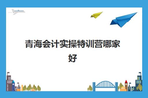 青海会计实操特训营哪家好(兰州正规的会计培训学校)