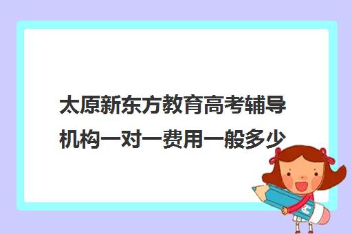 太原新东方教育高考辅导机构一对一费用一般多少钱(新东方一对一怎么样)