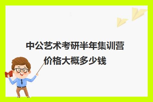 中公艺术考研半年集训营价格大概多少钱（美术考研培训班费用大概多少）