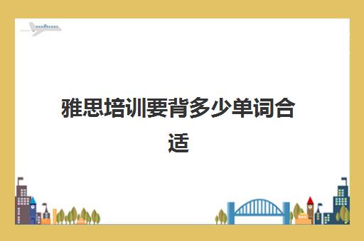 雅思培训要背多少单词合适(雅思考试准备多久合适)