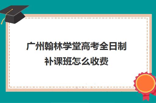 广州翰林学堂高考全日制补课班怎么收费(高三全日制补课机构多少钱)