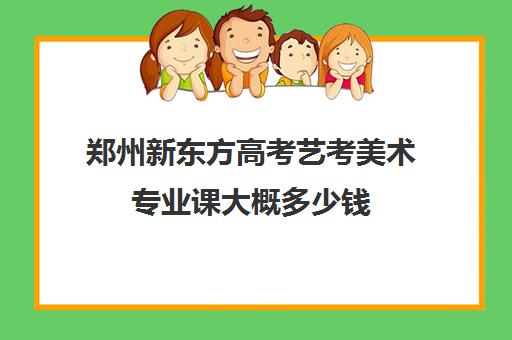 郑州新东方高考艺考美术专业课大概多少钱(郑州比较好艺考机构)