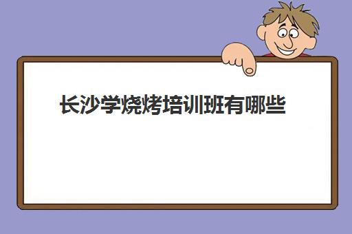 长沙学烧烤培训班有哪些(长沙小吃培训)