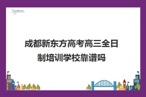 成都新东方高考高三全日制培训学校靠谱吗(成都高三全日制培训机构排名)