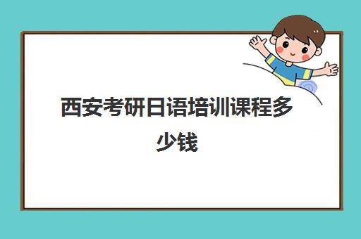 西安考研日语培训课程多少钱(考研报班需要多少费用)