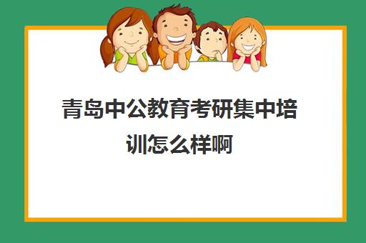 青岛中公教育考研集中培训怎么样啊(中公考研培训收费标准)