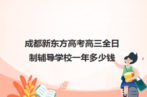 成都新东方高考高三全日制辅导学校一年多少钱(成都高三全日制补课一般多少钱)