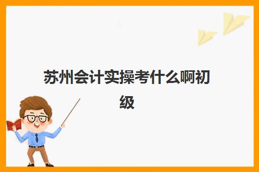 苏州会计实操考什么啊初级(苏州会计考试地点在哪里)