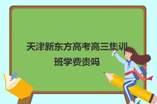 天津新东方高考高三集训班学费贵吗(新东方全日制高考班怎么样)