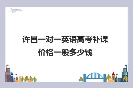 许昌一对一英语高考补课价格一般多少钱(高三英语一对一补课有用吗)