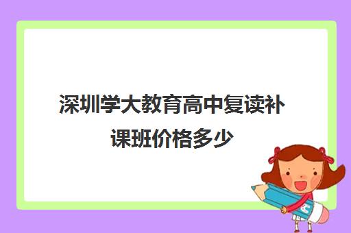 深圳学大教育高中复读补课班价格多少(深圳高三复读一般学费多少)