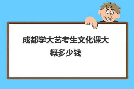 成都学大艺考生文化课大概多少钱(艺考生考上本科上大学费用是多少)