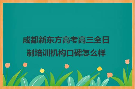 成都新东方高考高三全日制培训机构口碑怎么样(成都高考培训机构排名前十)