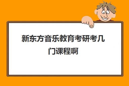 新东方音乐教育考研考几门课程啊(音乐教育考研有哪些学校)